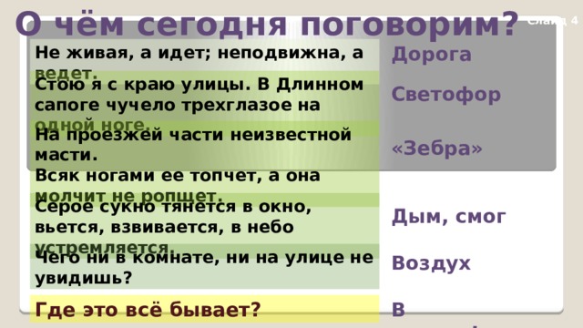 О чём сегодня поговорим? Слайд 4 Не живая, а идет; неподвижна, а ведет. Дорога Стою я с краю улицы. В Длинном сапоге чучело трехглазое на одной ноге. Светофор На проезжей части неизвестной масти. Всяк ногами ее топчет, а она молчит не ропщет. «Зебра» Серое сукно тянется в окно, вьется, взвивается, в небо устремляется. Дым, смог Чего ни в комнате, ни на улице не увидишь? Воздух В городе! Где это всё бывает? 