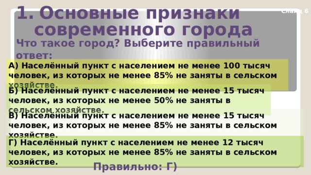 Основные признаки  современного города Слайд 6 Что такое город? Выберите правильный ответ: А) Населённый пункт с населением не менее 100 тысяч человек, из которых не менее 85% не заняты в сельском хозяйстве. Б) Населённый пункт с населением не менее 15 тысяч человек, из которых не менее 50% не заняты в сельском хозяйстве. В) Населённый пункт с населением не менее 15 тысяч человек, из которых не менее 85% не заняты в сельском хозяйстве. Г) Населённый пункт с населением не менее 12 тысяч человек, из которых не менее 85% не заняты в сельском хозяйстве. Правильно: Г) 