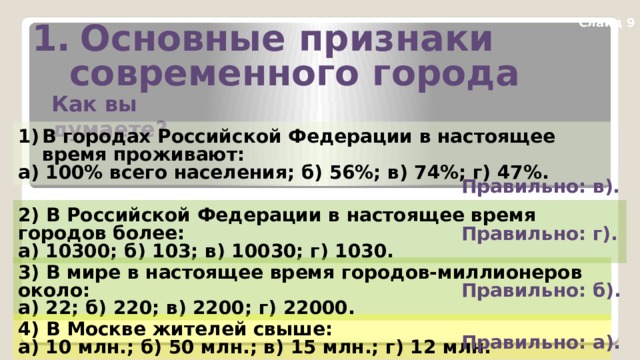 Основные признаки  современного города Слайд 9 Как вы думаете? В городах Российской Федерации в настоящее время проживают: а) 100% всего населения; б) 56%; в) 74%; г) 47%. Правильно: в). 2) В Российской Федерации в настоящее время городов более: а) 10300; б) 103; в) 10030; г) 1030. Правильно: г). 3) В мире в настоящее время городов-миллионеров около: а) 22; б) 220; в) 2200; г) 22000. Правильно: б). 4) В Москве жителей свыше: а) 10 млн.; б) 50 млн.; в) 15 млн.; г) 12 млн. Правильно: а). 