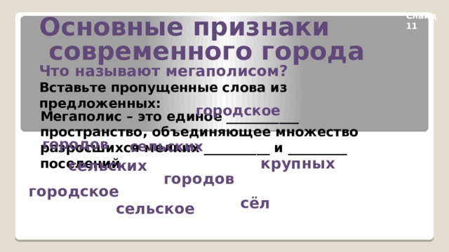 Основные признаки  современного города Слайд 11 Что называют мегаполисом? Вставьте пропущенные слова из предложенных: городское Мегаполис – это единое ___________ пространство, объединяющее множество разросшихся мелких __________ и _________ поселений. городов сельских  крупных сельских городов городское сёл сельское 