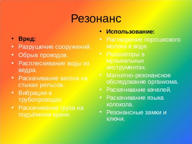 Резонанс Использование: Растворение порошкового молока в воде. Резонаторы в музыкальных инструментах. Магнитно-резонансное обследование организма. Раскачивание качелей. Раскачивание языка колокола. Резонансные замки и  ключи.   Вред: Разрушение сооружений. Обрыв проводов. Расплескивание воды из ведра. Раскачивание вагона на стыках рельсов. Вибрации в трубопроводах. Раскачивание груза на подъёмном кране. 