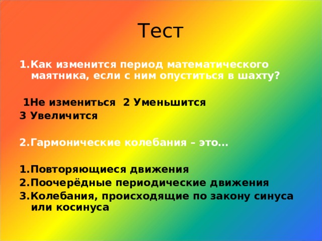 Тест 1.Как изменится период математического маятника, если с ним опуститься в шахту?   1Не измениться 2 Уменьшится 3 Увеличится  2.Гармонические колебания – это…  1.Повторяющиеся движения 2.Поочерёдные периодические движения 3.Колебания, происходящие по закону синуса или косинуса 