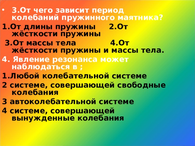 3.От чего зависит период колебаний пружинного маятника? 1.От длины пружины 2.От жёсткости пружины  3.От массы тела 4.От жёсткости пружины и массы тела. 4. Явление резонанса может наблюдаться в ; 1.Любой колебательной системе 2 системе, совершающей свободные колебания 3 автоколебательной системе 4 системе, совершающей вынужденные колебания 