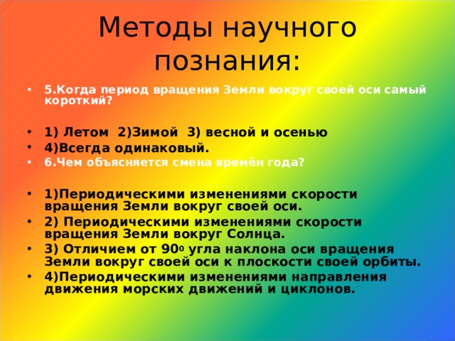 Методы научного познания: 5.Когда период вращения Земли вокруг своей оси самый короткий?  1) Летом 2)Зимой 3) весной и осенью 4)Всегда одинаковый. 6.Чем объясняется смена времён года?  1)Периодическими изменениями скорости вращения Земли вокруг своей оси. 2) Периодическими изменениями скорости вращения Земли вокруг Солнца. 3) Отличием от 90 0 угла наклона оси вращения Земли вокруг своей оси к плоскости своей орбиты. 4)Периодическими изменениями направления движения морских движений и циклонов.   