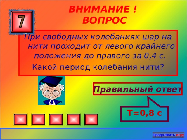 Т=0,8 с ВНИМАНИЕ ! ВОПРОС При свободных колебаниях шар на нити проходит от левого крайнего положения до правого за 0,4 с. Какой период колебания нити? Правильный ответ Продолжить игру 25 