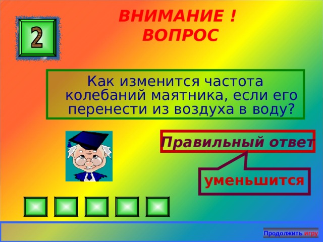 уменьшится ВНИМАНИЕ ! ВОПРОС Как изменится частота колебаний маятника, если его перенести из воздуха в воду? Правильный ответ Продолжить игру 26 