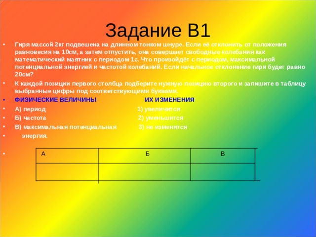 Задание В1 Гиря массой 2кг подвешена на длинном тонком шнуре. Если её отклонить от положения равновесия на 10см, а затем отпустить, она совершает свободные колебания как математический маятник с периодом 1с. Что произойдёт с периодом, максимальной потенциальной энергией и частотой колебаний. Если начальное отклонение гири будет равно 20см? К каждой позиции первого столбца подберите нужную позицию второго и запишите в таблицу выбранные цифры под соответствующими буквами. ФИЗИЧЕСКИЕ ВЕЛИЧИНЫ ИХ ИЗМЕНЕНИЯ А) период 1) увеличится Б) частота 2) уменьшится В) максимальная потенциальная 3) не изменится  энергия.   А Б В 