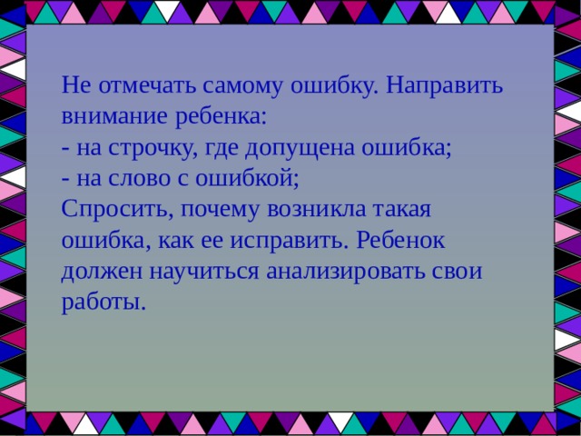 Не отмечать самому ошибку. Направить внимание ребенка: - на строчку, где допущена ошибка; - на слово с ошибкой; Спросить, почему возникла такая ошибка, как ее исправить. Ребенок должен научиться анализировать свои работы. 