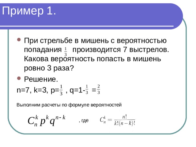 Пример 1. При стрельбе в мишень с вероятностью попадания производится 7 выстрелов. Какова вероятность попасть в мишень ровно 3 раза? Решение. n=7, k=3, p= , q=1- = Выполним расчеты по формуле вероятностей , где 