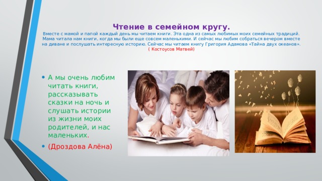 Чтение в семейном кругу.  Вместе с мамой и папой каждый день мы читаем книги. Эта одна из самых любимых моих семейных традиций. Мама читала нам книги, когда мы были еще совсем маленькими. И сейчас мы любим собраться вечером вместе на диване и послушать интересную историю. Сейчас мы читаем книгу Григория Адамова «Тайна двух океанов».  ( Костоусов Матвей)   А мы очень любим читать книги, рассказывать сказки на ночь и слушать истории из жизни моих родителей, и нас маленьких . (Дроздова Алёна) 