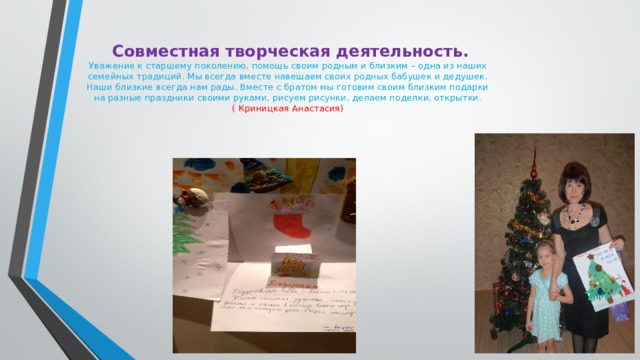  Совместная творческая деятельность.  Уважение к старшему поколению, помощь своим родным и близким – одна из наших семейных традиций. Мы всегда вместе навещаем своих родных бабушек и дедушек. Наши близкие всегда нам рады. Вместе с братом мы готовим своим близким подарки на разные праздники своими руками, рисуем рисунки, делаем поделки, открытки.  ( Криницкая Анастасия)   