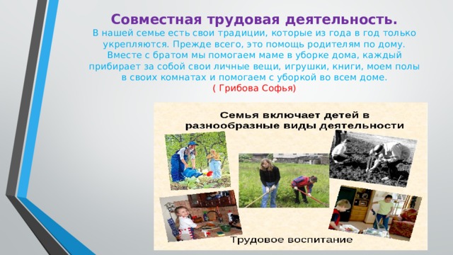 Совместная трудовая деятельность.  В нашей семье есть свои традиции, которые из года в год только укрепляются. Прежде всего, это помощь родителям по дому. Вместе с братом мы помогаем маме в уборке дома, каждый прибирает за собой свои личные вещи, игрушки, книги, моем полы в своих комнатах и помогаем с уборкой во всем доме.  ( Грибова Софья)   