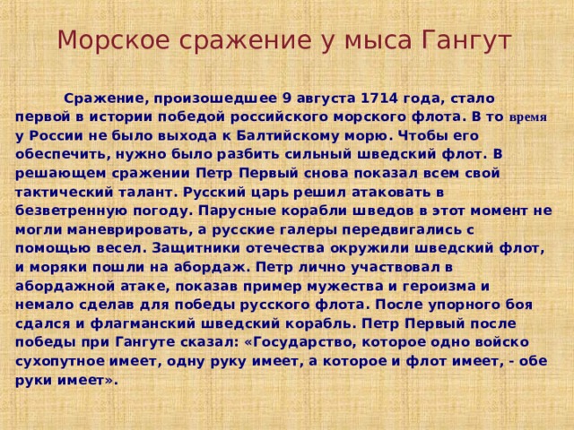 Морское сражение у мыса Гангут  Сражение, произошедшее 9 августа 1714 года, стало первой в истории победой российского морского флота. В то время у России не было выхода к Балтийскому морю. Чтобы его обеспечить, нужно было разбить сильный шведский флот. В решающем сражении Петр Первый снова показал всем свой тактический талант. Русский царь решил атаковать в безветренную погоду. Парусные корабли шведов в этот момент не могли маневрировать, а русские галеры передвигались с помощью весел. Защитники отечества окружили шведский флот, и моряки пошли на абордаж. Петр лично участвовал в абордажной атаке, показав пример мужества и героизма и немало сделав для победы русского флота. После упорного боя сдался и флагманский шведский корабль. Петр Первый после победы при Гангуте сказал: «Государство, которое одно войско сухопутное имеет, одну руку имеет, а которое и флот имеет, - обе руки имеет».