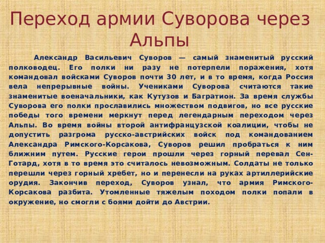 Переход армии Суворова через Альпы  Александр Васильевич Суворов — самый знаменитый русский полководец. Его полки ни разу не потерпели поражения, хотя командовал войсками Суворов почти 30 лет, и в то время, когда Россия вела непрерывные войны. Учениками Суворова считаются такие знаменитые военачальники, как Кутузов и Багратион. За время службы Суворова его полки прославились множеством подвигов, но все русские победы того времени меркнут перед легендарным переходом через Альпы. Во время войны второй антифранцузской коалиции, чтобы не допустить разгрома русско-австрийских войск под командованием Александра Римского-Корсакова, Суворов решил пробраться к ним ближним путем. Русские герои прошли через горный перевал Сен-Готард, хотя в то время это считалось невозможным. Солдаты не только перешли через горный хребет, но и перенесли на руках артиллерийские орудия. Закончив переход, Суворов узнал, что армия Римского-Корсакова разбита. Утомленные тяжелым походом полки попали в окружение, но смогли с боями дойти до Австрии.