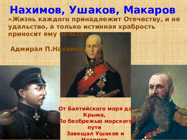Нахимов, Ушаков, Макаров «Жизнь каждого принадлежит Отечеству, и не удальство, а только истинная храбрость приносит ему пользу».   Адмирал П.Нахимов. От Балтийского моря до Крыма, По безбрежью морского пути Завещал Ушаков и Нахимов Нам Российскую Славу нести!