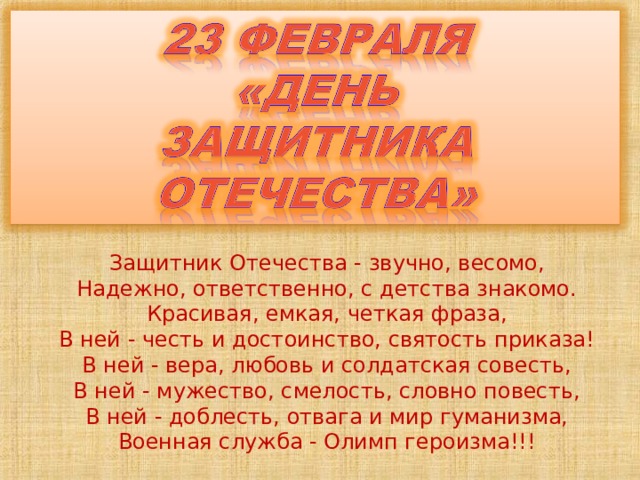 Защитник Отечества - звучно, весомо, Надежно, ответственно, с детства знакомо. Красивая, емкая, четкая фраза, В ней - честь и достоинство, святость приказа! В ней - вера, любовь и солдатская совесть, В ней - мужество, смелость, словно повесть, В ней - доблесть, отвага и мир гуманизма, Военная служба - Олимп героизма!!!