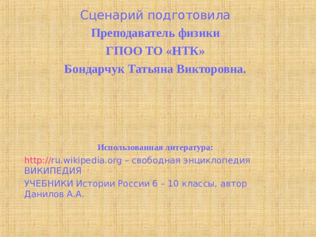 Сценарий подготовила Преподаватель физики ГПОО ТО «НТК» Бондарчук Татьяна Викторовна.      Использованная литература: http:// ru.wikipedia.org – свободная энциклопедия ВИКИПЕДИЯ УЧЕБНИКИ Истории России 6 – 10 классы, автор Данилов А.А.