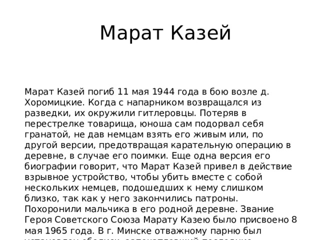 Марат Казей Марат Казей погиб 11 мая 1944 года в бою возле д. Хоромицкие. Когда с напарником возвращался из разведки, их окружили гитлеровцы. Потеряв в перестрелке товарища, юноша сам подорвал себя гранатой, не дав немцам взять его живым или, по другой версии, предотвращая карательную операцию в деревне, в случае его поимки. Еще одна версия его биографии говорит, что Марат Казей привел в действие взрывное устройство, чтобы убить вместе с собой нескольких немцев, подошедших к нему слишком близко, так как у него закончились патроны. Похоронили мальчика в его родной деревне. Звание Героя Советского Союза Марату Казею было присвоено 8 мая 1965 года. В г. Минске отважному парню был установлен обелиск, запечатлевший последние мгновения до его подвига 