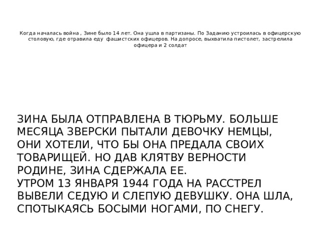    Когда началась война , Зине было 14 лет. Она ушла в партизаны. По Заданию устроилась в офицерскую столовую, где отравила еду фашистских офицеров. На допросе, выхватила пистолет, застрелила офицера и 2 солдат Зина была отправлена в тюрьму. Больше месяца зверски пытали девочку немцы, они хотели, что бы она предала своих товарищей. Но дав клятву верности родине, Зина сдержала ее. Утром 13 января 1944 года на расстрел вывели седую и слепую девушку. Она шла, спотыкаясь босыми ногами, по снегу. 