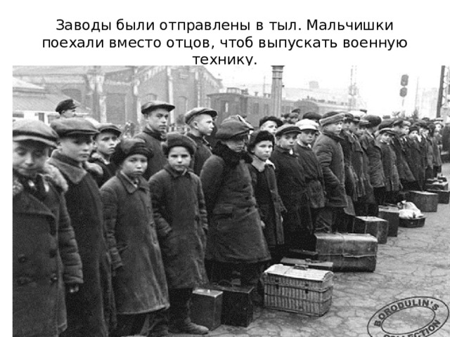 Заводы были отправлены в тыл. Мальчишки поехали вместо отцов, чтоб выпускать военную технику. Все заводы были эвакуированы в тыл. Дети поехали вместо отцов работать на заводы, чтобы изготавливать детали танков, снаряды, оружие  