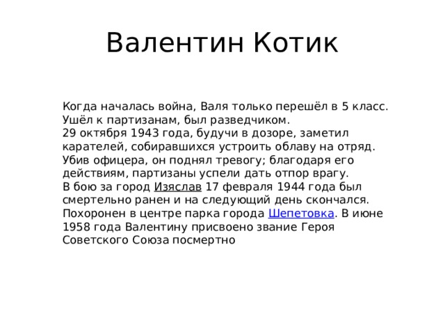Валентин Котик Когда началась война, Валя только перешёл в 5 класс. Ушёл к партизанам, был разведчиком. 29 октября 1943 года, будучи в дозоре, заметил карателей, собиравшихся устроить облаву на отряд. Убив офицера, он поднял тревогу; благодаря его действиям, партизаны успели дать отпор врагу. В бою за город Изяслав 17 февраля 1944 года был смертельно ранен и на следующий день скончался. Похоронен в центре парка города Шепетовка . В июне 1958 года Валентину присвоено звание Героя Советского Союза посмертно 