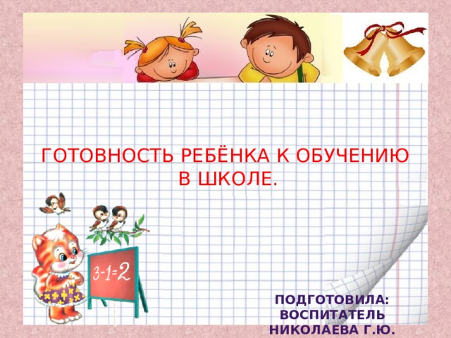 ГОТОВНОСТЬ РЕБЁНКА К ОБУЧЕНИЮ  В ШКОЛЕ. Подготовила: Воспитатель Николаева Г.Ю. 