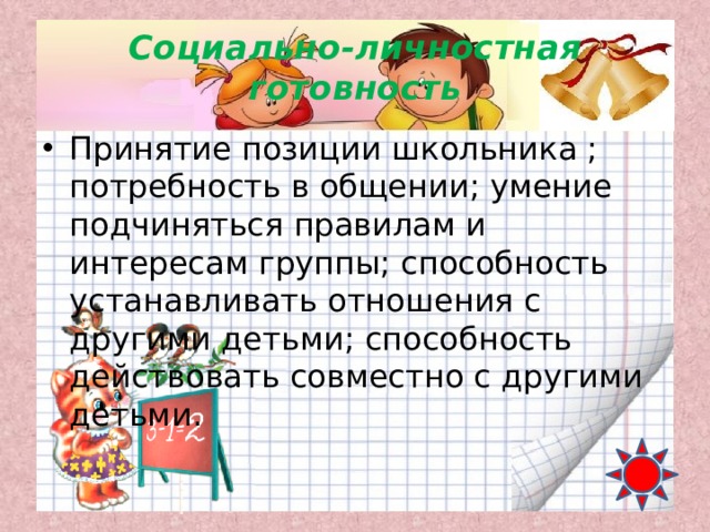 Социально-личностная готовность Принятие позиции школьника ; потребность в общении; умение подчиняться правилам и интересам группы; способность устанавливать отношения с другими детьми; способность действовать совместно с другими детьми. 