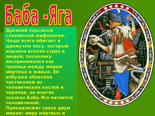 Древний персонаж славянской мифологии. Чаще всего обитает в дремучем лесу, который издавна вселял страх в людей, поскольку воспринимался как граница между миром мёртвых и живых. Её избушка обнесена частоколом из человеческих костей и черепов, во многих сказках Баба-Яга питается человечиной. Принадлежит сразу двум мирам: миру мёртвых и миру живых. Отсюда её почти безграничные возможности . 