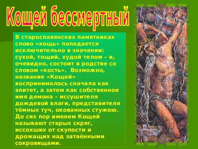 В старославянских памятниках слово «кощь» попадается исключительно в значении: сухой, тощий, худой телом – и, очевидно, состоит в родстве со словом «кость». Возможно, название «Кощей» воспринималось сначала как эпитет, а затем как собственное имя демона – иссушителя дождевой влаги, представителя тёмных туч, окованных стужею. До сих пор именем Кощей называют старых скряг, иссохших от скупости и дрожащих над затаёнными сокровищами. 