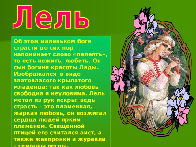 Об этом маленьком боге страсти до сих пор напоминает слово «лелеять», то есть нежить, любить. Он сын богини красоты Лады. Изображался в виде златовласого крылатого младенца: так как любовь свободна и неуловима. Лель метал из рук искры: ведь страсть – это пламенная, жаркая любовь, он возжигал сердца людей ярким пламенем. Священной птицей его считался аист, а также жаворонки и журавли – символы весны. 