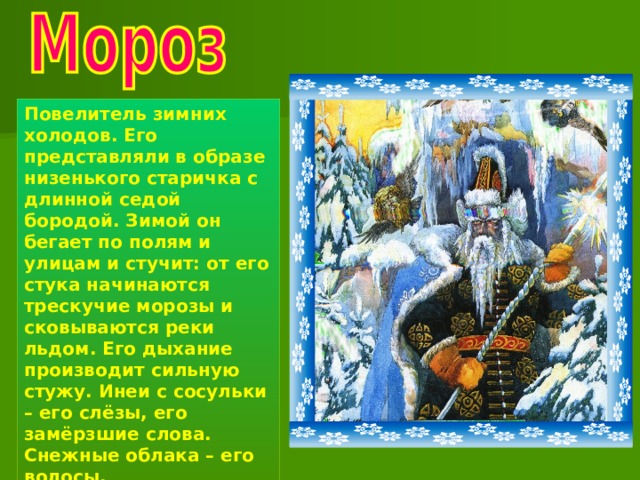 Повелитель зимних холодов. Его представляли в образе низенького старичка с длинной седой бородой. Зимой он бегает по полям и улицам и стучит: от его стука начинаются трескучие морозы и сковываются реки льдом. Его дыхание производит сильную стужу. Инеи с сосульки – его слёзы, его замёрзшие слова. Снежные облака – его волосы. 