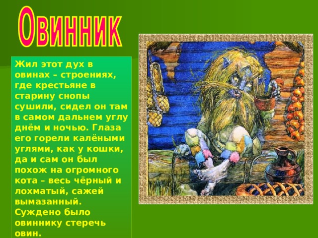 Жил этот дух в овинах – строениях, где крестьяне в старину снопы сушили, сидел он там в самом дальнем углу днём и ночью. Глаза его горели калёными углями, как у кошки, да и сам он был похож на огромного кота – весь чёрный и лохматый, сажей вымазанный. Суждено было овиннику стеречь овин. 