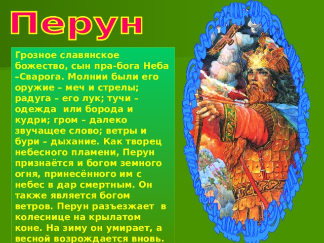 Грозное славянское божество, сын пра-бога Неба –Сварога. Молнии были его оружие – меч и стрелы; радуга – его лук; тучи – одежда или борода и кудри; гром – далеко звучащее слово; ветры и бури – дыхание. Как творец небесного пламени, Перун признаётся и богом земного огня, принесённого им с небес в дар смертным. Он также является богом ветров. Перун разъезжает в колеснице на крылатом коне. На зиму он умирает, а весной возрождается вновь. 