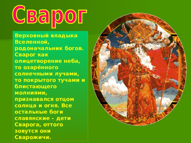 Верховный владыка Вселенной, родоначальник богов. Сварог как олицетворение неба, то озарённого солнечными лучами, то покрытого тучами и блистающего молниями, признавался отцом солнца и огня. Все остальные боги славянские – дети Сварога, оттого зовутся они Сварожичи. 