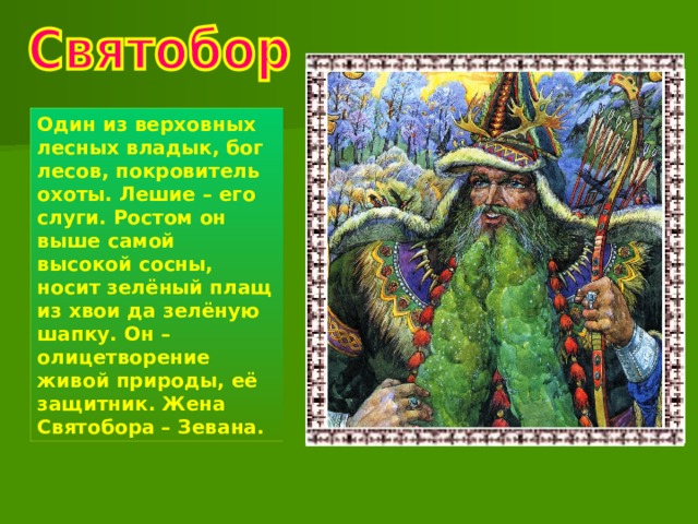 Один из верховных лесных владык, бог лесов, покровитель охоты. Лешие – его слуги. Ростом он выше самой высокой сосны, носит зелёный плащ из хвои да зелёную шапку. Он – олицетворение живой природы, её защитник. Жена Святобора – Зевана. 