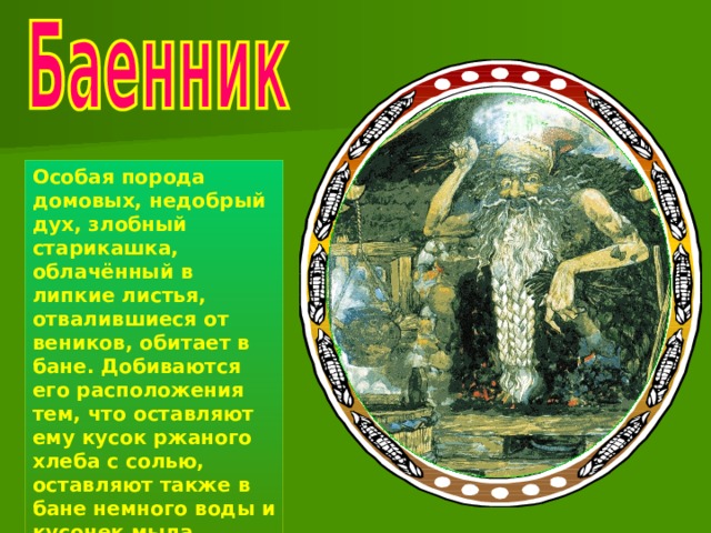 Особая порода домовых, недобрый дух, злобный старикашка, облачённый в липкие листья, отвалившиеся от веников, обитает в бане. Добиваются его расположения тем, что оставляют ему кусок ржаного хлеба с солью, оставляют также в бане немного воды и кусочек мыла. 