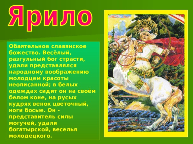 Обаятельное славянское божество. Весёлый, разгульный бог страсти, удали представлялся народному воображению молодцем красоты неописанной; в белых одеждах сидит он на своём белом коне, на русых кудрях венок цветочный, ноги босые. Он - представитель силы могучей, удали богатырской, веселья молодецкого. 