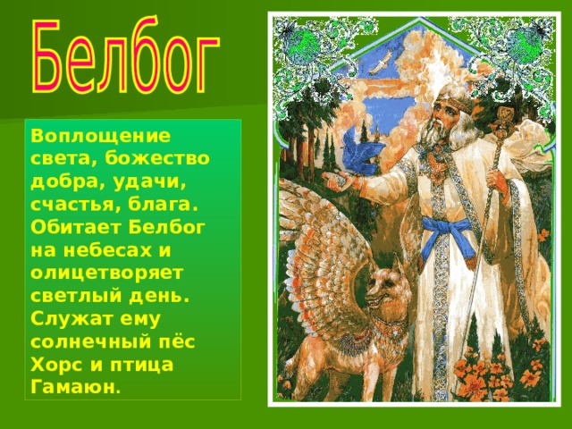 Воплощение света, божество добра, удачи, счастья, блага. Обитает Белбог на небесах и олицетворяет светлый день. Служат ему солнечный пёс Хорс и птица Гамаюн . 