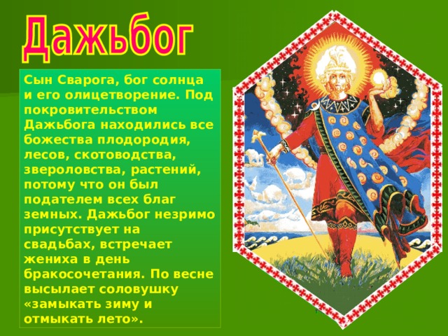 Сын Сварога, бог солнца и его олицетворение. Под покровительством Дажьбога находились все божества плодородия, лесов, скотоводства, звероловства, растений, потому что он был подателем всех благ земных. Дажьбог незримо присутствует на свадьбах, встречает жениха в день бракосочетания. По весне высылает соловушку «замыкать зиму и отмыкать лето». 