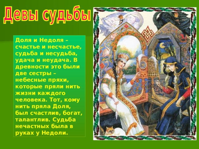 Доля и Недоля – счастье и несчастье, судьба и несудьба, удача и неудача. В древности это были две сестры – небесные пряхи, которые пряли нить жизни каждого человека. Тот, кому нить пряла Доля, был счастлив, богат, талантлив. Судьба нечастных была в руках у Недоли. 