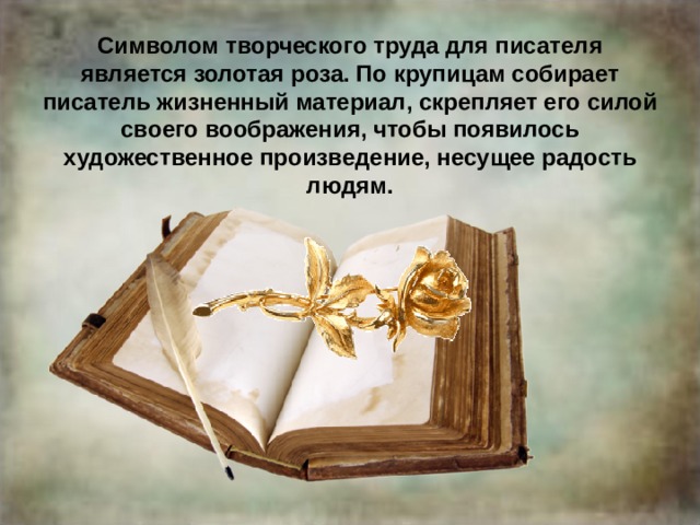 Символом творческого труда для писателя является золотая роза. По крупицам собирает писатель жизненный материал, скрепляет его силой своего воображения, чтобы появилось художественное произведение, несущее радость людям. 