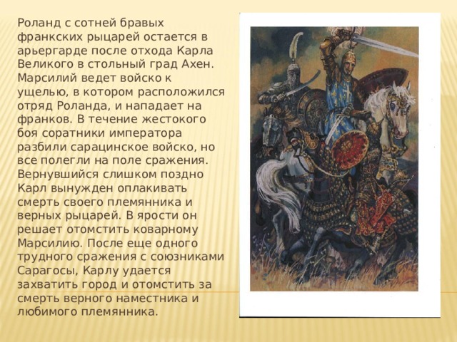 Роланд с сотней бравых франкских рыцарей остается в арьергарде после отхода Карла Великого в стольный град Ахен. Марсилий ведет войско к ущелью, в котором расположился отряд Роланда, и нападает на франков. В течение жестокого боя соратники императора разбили сарацинское войско, но все полегли на поле сражения. Вернувшийся слишком поздно Карл вынужден оплакивать смерть своего племянника и верных рыцарей. В ярости он решает отомстить коварному Марсилию. После еще одного трудного сражения с союзниками Сарагосы, Карлу удается захватить город и отомстить за смерть верного наместника и любимого племянника. 