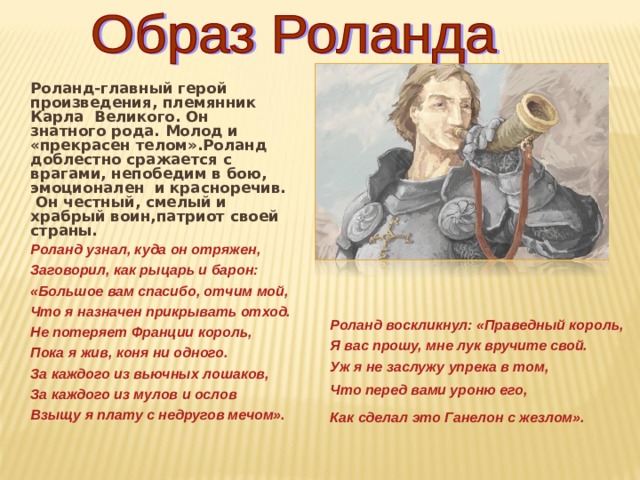Роланд-главный герой произведения, племянник Карла Великого. Он знатного рода. Молод и «прекрасен телом».Роланд доблестно сражается с врагами, непобедим в бою, эмоционален и красноречив. Он честный, смелый и храбрый воин,патриот своей страны. Роланд узнал, куда он отряжен, Заговорил, как рыцарь и барон: «Большое вам спасибо, отчим мой, Что я назначен прикрывать отход. Не потеряет Франции король, Пока я жив, коня ни одного. За каждого из вьючных лошаков, За каждого из мулов и ослов Взыщу я плату с недругов мечом». Роланд воскликнул: «Праведный король, Я вас прошу, мне лук вручите свой. Уж я не заслужу упрека в том, Что перед вами уроню его,  Как сделал это Ганелон с жезлом».  