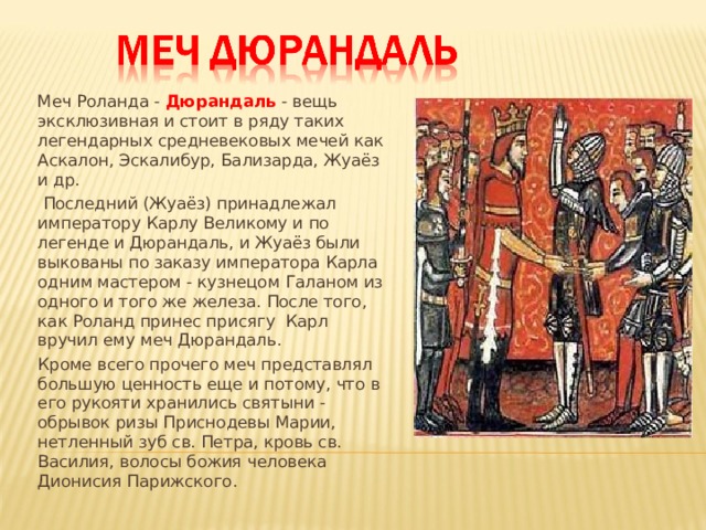 Меч Роланда -  Дюрандаль  - вещь эксклюзивная и стоит в ряду таких легендарных средневековых мечей как Аскалон, Эскалибур, Бализарда, Жуаёз и др.  Последний (Жуаёз) принадлежал императору Карлу Великому и по легенде и Дюрандаль, и Жуаёз были выкованы по заказу императора Карла одним мастером - кузнецом Галаном из одного и того же железа. После того, как Роланд принес присягу Карл вручил ему меч Дюрандаль. Кроме всего прочего меч представлял большую ценность еще и потому, что в его рукояти хранились святыни - обрывок ризы Приснодевы Марии, нетленный зуб св. Петра, кровь св. Василия, волосы божия человека Дионисия Парижского. 