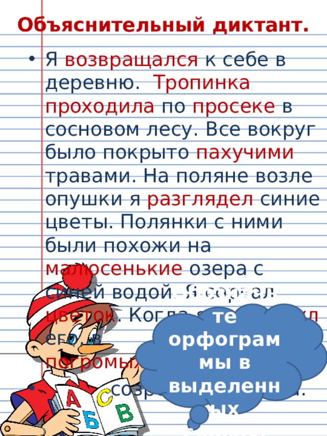 Объяснительный диктант. Я возвращался к себе в деревню. Тропинка  проходила по просеке в сосновом лесу. Все вокруг было покрыто пахучими травами. На поляне возле опушки я разглядел синие цветы. Полянки с ними были похожи на малюсенькие озера с синей водой. Я сорвал цветок . Когда я встряхнул его, в   нем погромыхивали      созревшие семена.  Обозначьте орфограммы в выделенных словах. 