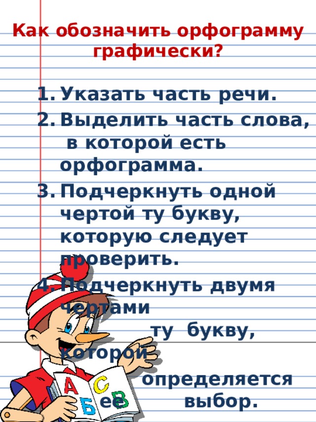 Как обозначить орфограмму графически ? Указать часть речи. Выделить часть слова, в которой есть орфограмма. Подчеркнуть одной чертой ту букву, которую следует проверить. Подчеркнуть двумя чертами  ту букву, которой   определяется ее   выбор.  
