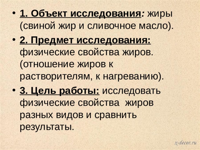 1. Объект исследования : жиры (свиной жир и сливочное масло). 2. Предмет исследования: физические свойства жиров. (отношение жиров к растворителям, к нагреванию). 3. Цель работы:  исследовать физические свойства  жиров разных видов и сравнить результаты. 