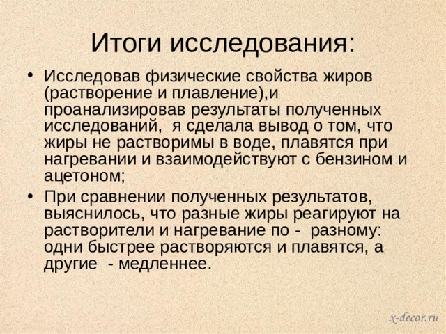 Итоги исследования: Исследовав физические свойства жиров (растворение и плавление),и проанализировав результаты полученных исследований, я сделала вывод о том, что жиры не растворимы в воде, плавятся при нагревании и взаимодействуют с бензином и ацетоном; При сравнении полученных результатов, выяснилось, что разные жиры реагируют на растворители и нагревание по - разному: одни быстрее растворяются и плавятся, а другие - медленнее.    