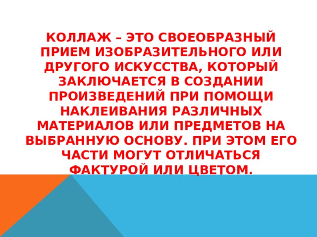   Коллаж – это своеобразный прием изобразительного или другого искусства, который заключается в создании произведений при помощи наклеивания различных материалов или предметов на выбранную основу. При этом его части могут отличаться фактурой или цветом.    
