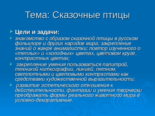 Цели и задачи:  знакомство с образом сказочной птицы в русском фольклоре и других народов мира; закрепление знаний о жанре анималистки; повтор изученного о «теплых» и «холодных» цветах, цветовом круге, контрастных цветах;  закрепление умения пользоваться палитрой, техникой ниткографии, линией, пятном, светлотными и цветовыми контрастами как средствами художественной выразительности;  развитие эстетического отношения к действительности, фантазии и умения творчески преображать формы реального животного мира в условно-декоративные. 